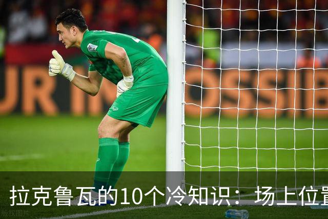 拉克鲁瓦的10个冷知识：场上位置多次演变，球队非官方“牧师”