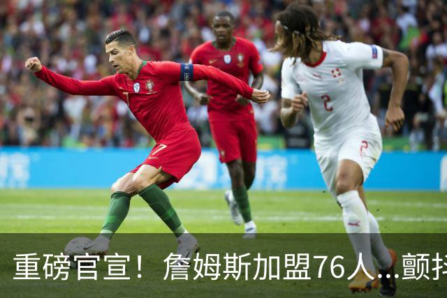 重磅官宣！詹姆斯加盟76人...颤抖吧！NBA，
